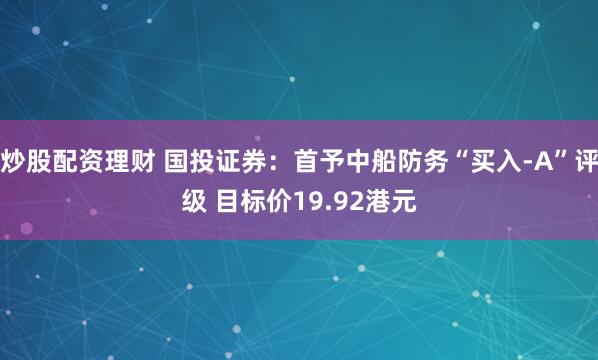 炒股配资理财 国投证券：首予中船防务“买入-A”评级 目标价19.92港元