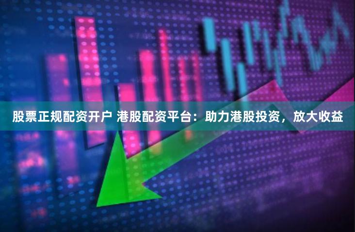 股票正规配资开户 港股配资平台：助力港股投资，放大收益